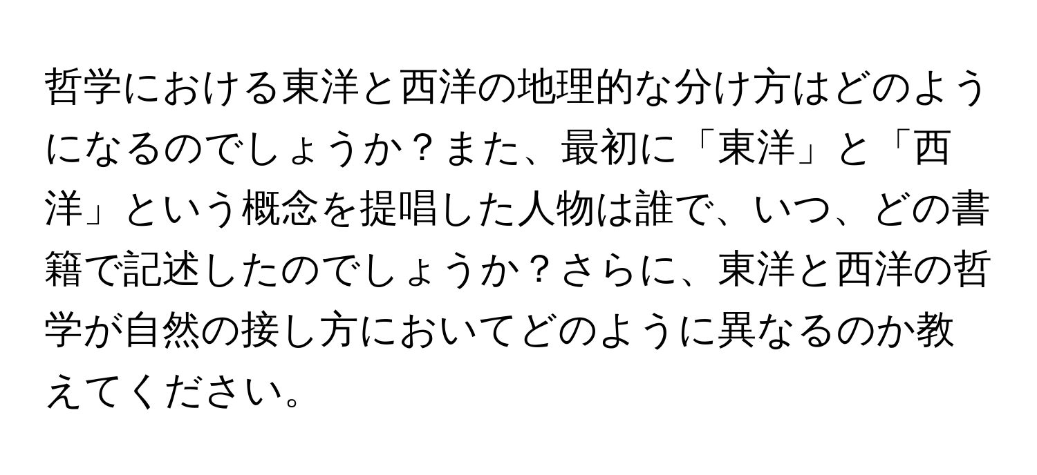 哲学における東洋と西洋の地理的な分け方はどのようになるのでしょうか？また、最初に「東洋」と「西洋」という概念を提唱した人物は誰で、いつ、どの書籍で記述したのでしょうか？さらに、東洋と西洋の哲学が自然の接し方においてどのように異なるのか教えてください。