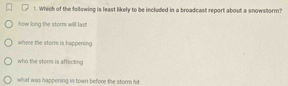 Which of the following is least likely to be included in a broadcast report about a snowstorm?
how long the storm will last
where the storm is happening
who the storm is affecting
what was happening in town before the storm hit