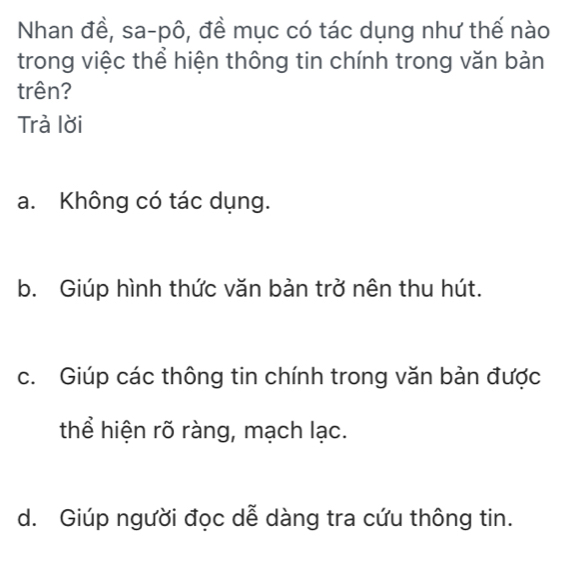 Nhan đề, sa-pô, đề mục có tác dụng như thế nào
trong việc thể hiện thông tin chính trong văn bản
trên?
Trà lời
a. Không có tác dụng.
b. Giúp hình thức văn bản trở nên thu hút.
c. Giúp các thông tin chính trong văn bản được
thể hiện rõ ràng, mạch lạc.
d. Giúp người đọc dễ dàng tra cứu thông tin.