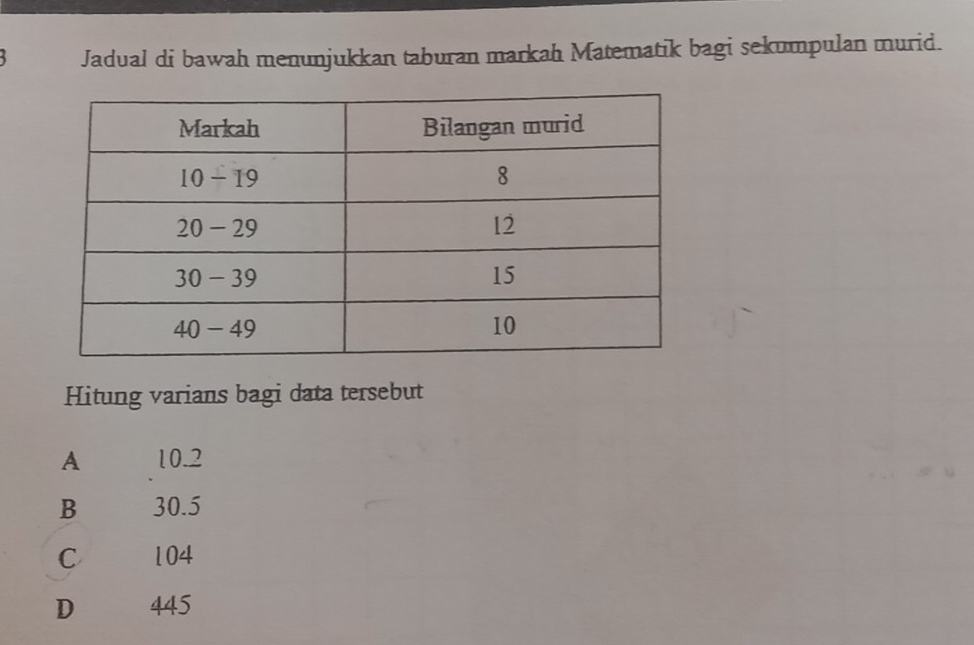 Jadual di bawah menunjukkan taburan markah Matematik bagi sekumpulan murid.
Hitung varians bagi data tersebut
A 10.2
B 30.5
C 104
D 445