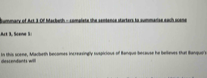 Summary of Act 3 Of Macbeth - complete the sentence starters to summarise each scene 
Act 3, Scene 1: 
In this scene, Macbeth becomes increasingly suspicious of Banquo because he believes that Banquo's 
descendants will