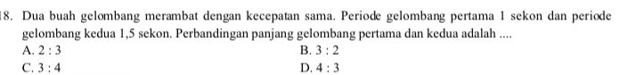 Dua buah gelombang merambat dengan kecepatan sama. Periode gelombang pertama 1 sekon dan periode
gelombang kedua 1,5 sekon. Perbandingan panjang gelombang pertama dan kedua adalah ....
A. 2:3 B. 3:2
C. 3:4 D. 4:3