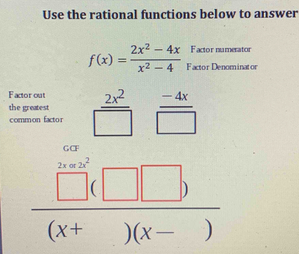 Use the rational functions below to answer 
Factor numerator
f(x)= (2x^2-4x)/x^2-4  Factor Denominator 
Factor out 
the greatest  2x^2/□    (-4x)/□  
common factor
 □ (□ □ )/(x+□ )(x-□ ) 