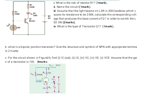 What is the role of resistor R1?(1mark). 
ii, Name the circuit t(1mark). 
ⅲ. Assume that the light beams on LDR is 300 Candelas which c 
auses its resistance to be 2 50K, cal culate the coresponding vol t 
age that produces the base current of Q1 in order to switch the L 
ED ON (2marks). 
iv. What is the type of Transistor Q1? (1mark). 
b. what is a bipolar junction tran sistor? Give the structure and symbol of NPN with appropriate termina 
Is 2 m arks 
c. For the circuit shown in Figure26, find (i) IC (sat), (ii) IC, (iii) VC, (iv) VE, (v) VCE. Assume that the gai 
n of a transistor is 100. 3marks