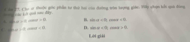 Cầm 27. Cho ơ thuộc góc phần tư thứ hai của đường tròn lượng giác. Hãy chọn kết quả đúng
tong các kết quả sau đây.
A sin alpha >0,0 a a>0. B. sin alpha <0</tex>, cos alpha <0</tex>.
C. sin alpha >0, cos a<0</tex>.
D. sin alpha <0</tex>; cos alpha >0. 
Lời giải