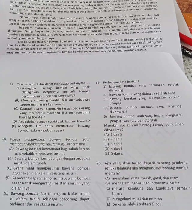 ng bombai merupakan salah satu rempah yang mampu memberikan cita rasa lezát pada ma
itu, manfaat bawang bombai ini beragam dan mengandung berbagai nutrisi. Kandungan nutrisi dalam bawang bomba
di antaranya adalah air, energi, protein, lemak. karbohidrat. serat, abu, kalsium, fosfor, besi, natrium, kalium, tembaga
dan seng. Tak hanya itu, bawang bombai juga mengandung vitamin, seperti beta-karoten, karoten total, vitamin B1
vitamin B2, niasin, dan vitamin C.
Namun, meski tidak terlalu serius, mengonsumsi bawang bombai juga dapat menimbulkan masalah bag
sebagian orang. Karbohidrat dalam bawang bombai dapat menvebabkan gas dan kembung. Jika dikonsumsi mentah,
dapat memperburuk sakit maag orang yang menderita sakit maag kronis atau penyakit refluks lambung
Intoleransi makanan atau alergi terhadap bawang bombai juga mungkin terjadi, tetapi kasusnya jarang
ditemukan. Orang dengan alergi bawang bombai mungkin mengalami mata merah, gatal, dan ruam jika bawang
bombai bersentuhan dengan kulit. Orang dengan intoleransi terhadap bawang mungkin mengalami mual, muntah dan
ketidaknyamanan lambung lainnya.
Kita harus memastikan bawang bombai dalam keadaan segar. Bawang bombai lebih cepat rusak jika dicincang
atau diiris. Berdasarkan riset yang diterbitkan dalam Journol Food Protectio, bawang bombai yang tidak didinginkan
menunjukkan potens) pertumbuhan E. colí dan Sølmonellø. Sebuah penelitian yang dipublikasikan Integrotive Concer
terapi menemukan bahwa mengonsumsi bawang bombai segar membantu mengurangi resistansi insulin.
13 133
o
。
C
C
87. Teks tersebut tidak dapat menjawab pertanyaan .... 89. Perhatikan data berikut!
(A) Mengapa bawang bombai yang tidak 1) bawang bombai yang tersimpan setelah
didinginkan berpotensi menjadi tempat dicincang
pertumbuhan E. coli dan Salmonella? 2) bawang bombai yang disimpan setelah diiris
(B) Mengapa bawang bombai bisa menyebabkan 3) bawang bombai yang didinginkan setelah
seseorang merasa kembung? dikupas
(C) Dampak apa yang mungkin terjadi pada orang 4) bawang bombai mentah yang langsung
yang intoleransi makanan jika mengonsumsi dikonsumsi
bawang bombai? 5) bawang bombai utuh yang belum mengalami
(D) Apa saja kandungan nutrisi pada bawang bombai? pengupasan atau pemotongan
(E) Mengapa kita harus memastikan bawang Manakah dua kondisi bawang bombai yang aman
bombai dalam keadaan segar? dikonsumsi?
(A) 1 dan 3
88. Klausa mengonsumsi bawang bombai segar (B) 2 dan 1
membantu mengurangi resistɑnsi insulin bermakna .... (C) 3 dan 2
(A) Bawang bombai bermanfaat bagi tubuh karena (D) 4 dan 5
menyebabkan resistansi insulin. (E) 5 dan 3
(B) Bawang bombai berhubungan dengan produksi
insulin dalam tubuh. 90. Apa yang akan terjadi kepada seorang penderita
(C) Orang yang mengonsumsi bawang bombai refluks lambung jika mengonsumsi bawang bombai
segar akan mengalami resistansi insulin. mentah?
(D) Seseorang dapat mengonsumsi bawang bombai (A) mengalami mata merah, gatal, dan ruam
segar untuk mengurangi resistansi insulin yang (B) mengalami penurunan intoleransi insulin
dialaminya. (C) merasa kembung dan kondisinya semakin
(E) Bawang bombai dapat mengatur kadar insulin buruk
di dalam tubuh sehingga seseorang dapat (D) mengalami mual dan muntah
terhindar dari resistansi insulin. (E) terkena infeksi bakteri E. coli