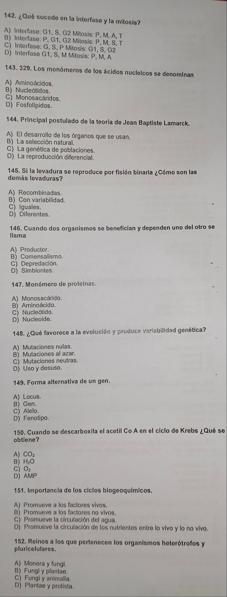 ¿Qué sucede en la interfase y la mitosis?
A) Interfase: G1, S, G2 Mitosis: P, M, A, T
B) Interfase: P, G1, G2 Mitosis: P, M, S, T
C) Interfase: G, S, P Mitosis: G1, S, G2
D) Interfase G1, S, M Mitosis: P, M, A
143. 329. Los monómeros de los ácidos nucleicos se denominan
A) Aminoácidos.
B) Nucleótidos.
C) Monosacáridos.
D) Fosfolípidos.
144. Principal postulado de la teoría de Jean Baptiste Lamarck.
A) El desarrollo de los órganos que se usan.
B) La selección natural.
C) La genética de poblaciones.
D) La reproducción diferencial.
145. Si la levadura se reproduce por fisión binaria ¿Cómo son las
demás levaduras?
A) Recombinadas.
B) Con variabilidad.
C) Iguales.
D) Diferentes.
146. Cuando dos organismos se benefician y dependen uno del otro se
llama
A) Productor.
B) Comensalismo.
C) Depredación.
D) Simbiontes.
147. Monómero de proteínas.
A) Monosacárido.
B) Aminoácido.
C) Nucleótido.
D) Nucleoide.
148. ¿Qué favorece a la evolución y produce variabilidad genética?
A) Mutaciones nulas.
B) Mutaciones al azar.
C) Mutaciones neutras.
D) Uso y desuso.
149. Forma alternativa de un gen.
A) Locus.
B) Gen.
C) Alelo.
D) Fenotipo.
150. Cuando se descarboxila el acetil Co A en el ciclo de Krebs ¿Qué se
obtiene?
A) CO₂
B) H₂O
MP
A
151. Importancia de los ciclos biogeoquímicos.
A) Promueve a los factores vivos.
B) Promueve a los factores no vivos.
C) Promueve la circulación del agua.
D) Promueve la circulación de los nutrientes entre lo vivo y lo no vivo.
152. Reinos a los que pertenecen los organismos heterótrofos y
pluricelulares.
A) Monera y fungi.
B) Fungi y plantae.
C) Fungi y animalia.
D) Plantae y protista.