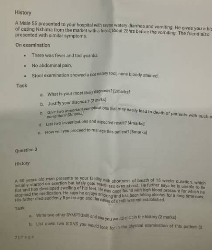 History 
A Male 55 presented to your hospital with sevre watery diarrhea and vomiting. He gives you a his 
of eating Nshima from the market with a friend,bout 28hrs before the vomiting. The friend also 
presented with similar symptoms 
On examination 
There was fever and tachycardia 
No abdominal pain, 
Stool examination showed a rice watery tool, none bloody stained. 
Task 
a. What is your most likely dagnosis? (2marks) 
b. Justify your diagnosis (2 mirks) 
c. Give two important complications that may easily lead to death of patients with such a 
condition? (2marks) 
d. List two Investigations and expected result? [4marks] 
e. How will you proceed to manage this patient? [5marks] 
Question 3 
History 
A 50 years old man presents to your facilily with shortness of breath of 15 weeks duration, which 
initially started on exertion but lately gets breathless even at rest. He further says he is unable to lid 
flat and has developed swelling of his feet. He was once found with high blood pressure for which he 
stopped the medication. He says he enjoys smoking and has been taking alcohol for a long time now 
His father died suddenly 5 years ago and the cause of death was not established. 
Task 
a. Write two other SYMPTOMS and one you would elicit in the history (2 marks) 
b. List down two SIGNS you would look for in the physical examination of this patient (2
