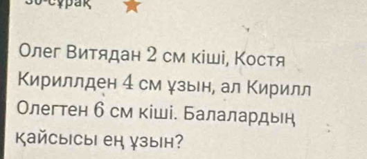 cypak 
Олег Βитядан 2 см κіші, Костя 
Кириллден 4 см ψзын, ал Κирилл 
Олегтен б см кіші. Балалардыή 
KайсыiCыi ен зын?