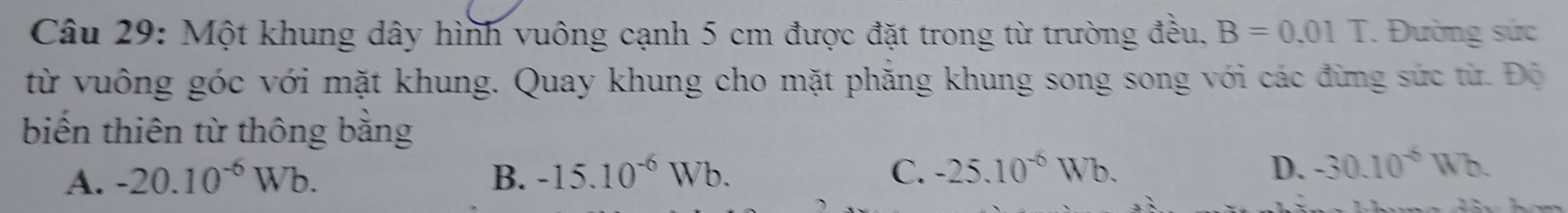 Một khung dây hình vuông cạnh 5 cm được đặt trong từ trường đều. B=0.01T Đường sức
từ vuông góc với mặt khung. Quay khung cho mặt phăng khung song song với các đừng sức từ. Độ
biến thiên từ thông bằng
A. -20.10^(-6)Wb. B. -15.10^(-6)Wb. C. -25.10^(-6)Wb. D. -30.10^(-6)Wb.