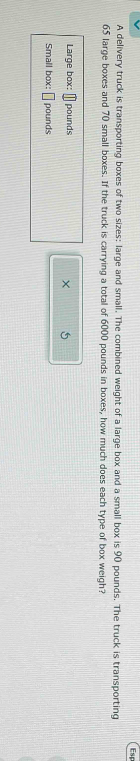 Esp 
A delivery truck is transporting boxes of two sizes: large and small. The combined weight of a large box and a small box is 90 pounds. The truck is transporting
65 large boxes and 70 small boxes. If the truck is carrying a total of 6000 pounds in boxes, how much does each type of box weigh? 
Large box: pounds
× 5
Small box: □ pounds