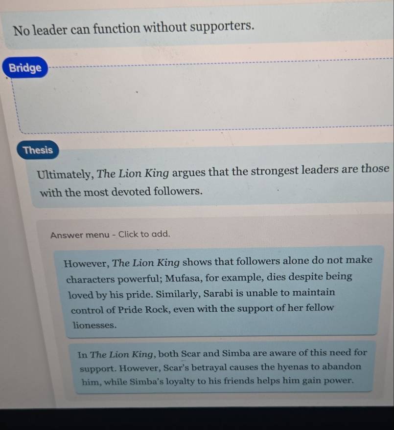 No leader can function without supporters.
Bridge
Thesis
Ultimately, The Lion King argues that the strongest leaders are those
with the most devoted followers.
Answer menu - Click to add.
However, The Lion King shows that followers alone do not make
characters powerful; Mufasa, for example, dies despite being
loved by his pride. Similarly, Sarabi is unable to maintain
control of Pride Rock, even with the support of her fellow
lionesses.
In The Lion King, both Scar and Simba are aware of this need for
support. However, Scar’s betrayal causes the hyenas to abandon
him, while Simba’s loyalty to his friends helps him gain power.