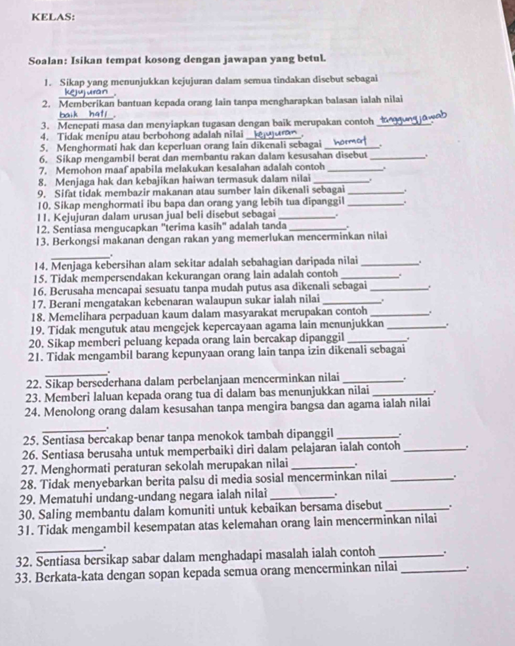 KELAS:
Soalan: Isikan tempat kosong dengan jawapan yang betul.
1. Sikap yang menunjukkan kejujuran dalam semua tindakan disebut sebagai
kejujuran .
2. Memberikan bantuan kepada orang lain tanpa mengharapkan balasan ialah nilai
baik hatl .
3. Menepati masa dan menyiapkan tugasan dengan baik merupakan contoh_
wah
4. Tidak menipu atau berbohong adalah nilai _.
5. Menghormati hak dan keperluan orang lain dikenali sebagai _.
6. Sikap mengambil berat dan membantu rakan dalam kesusahan disebut_
.
7. Memohon maaf apabila melakukan kesalahan adalah contoh_
.
8. Menjaga hak dan kebajikan haiwan termasuk dalam nilai_
9. Sifat tidak membazir makanan atau sumber lain dikenali sebagai_
.
10. Sikap menghormati ibu bapa dan orang yang lebih tua dipanggil_
.
11. Kejujuran dalam urusan jual beli disebut sebagai_
.
12. Sentiasa mengucapkan "terima kasih" adalah tanda_
13. Berkongsi makanan dengan rakan yang memerlukan mencerminkan nilai
_.
14. Menjaga kebersihan alam sekitar adalah sebahagian daripada nilai_
15. Tidak mempersendakan kekurangan orang lain adalah contoh_
.
16. Berusaha mencapai sesuatu tanpa mudah putus asa dikenali sebagai_
17. Berani mengatakan kebenaran walaupun sukar ialah nilai_
.
18. Memelihara perpaduan kaum dalam masyarakat merupakan contoh_
.
19. Tidak mengutuk atau mengejek kepercayaan agama lain menunjukkan_
.
20. Sikap memberi peluang kepada orang lain bercakap dipanggil_
.
21. Tidak mengambil barang kepunyaan orang lain tanpa izin dikenali sebagai
_.
22. Sikap bersederhana dalam perbelanjaan mencerminkan nilai_
23. Memberi laluan kepada orang tua di dalam bas menunjukkan nilai_
.
24. Menolong orang dalam kesusahan tanpa mengira bangsa dan agama ialah nilai
_.
25. Sentiasa bercakap benar tanpa menokok tambah dipanggil_
.
26. Sentiasa berusaha untuk memperbaiki diri dalam pelajaran ialah contoh_
.
27. Menghormati peraturan sekolah merupakan nilai_
.
28. Tidak menyebarkan berita palsu di media sosial mencerminkan nilai_
.
29. Mematuhi undang-undang negara ialah nilai_
.
30. Saling membantu dalam komuniti untuk kebaikan bersama disebut_
.
31. Tidak mengambil kesempatan atas kelemahan orang lain mencerminkan nilai
.
32. Sentiasa bersikap sabar dalam menghadapi masalah ialah contoh_
.
33. Berkata-kata dengan sopan kepada semua orang mencerminkan nilai_