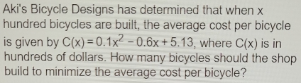 Aki's Bicycle Designs has determined that when x
hundred bicycles are built, the average cost per bicycle 
is given by C(x)=0.1x^2-0.6x+5.13 , where C(x) is in 
hundreds of dollars. How many bicycles should the shop 
build to minimize the average cost per bicycle?