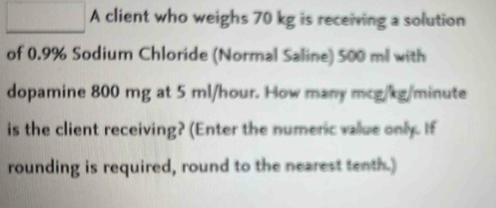 A client who weighs 70 kg is receiving a solution 
of 0.9% Sodium Chloride (Normal Saline) 500 ml with 
dopamine 800 mg at 5 ml/hour. How many mcg/kg/minute
is the client receiving? (Enter the numenic value only. If 
rounding is required, round to the nearest tenth.)