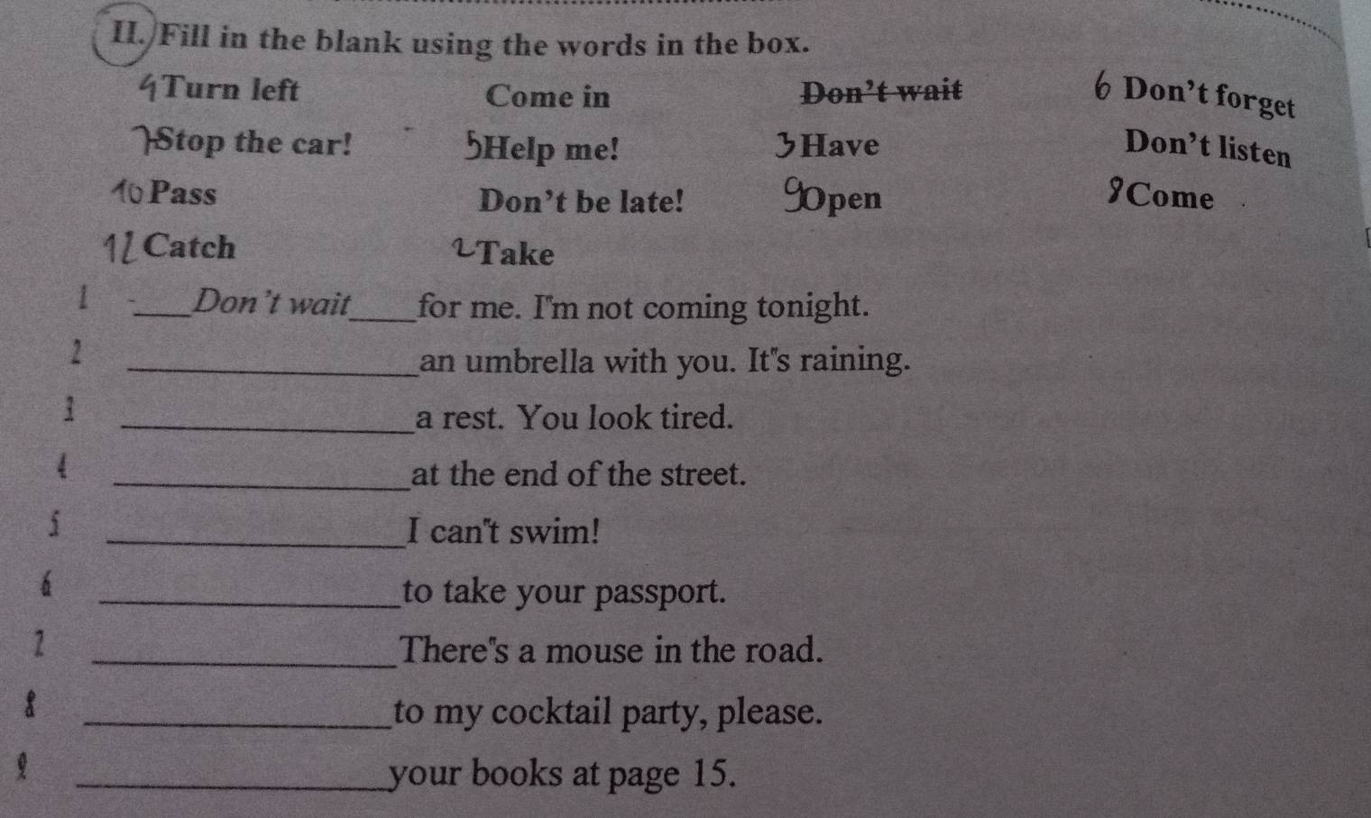 II./Fill in the blank using the words in the box. 
4Turn left Come in Don’t wait 6 Don’t forget 
Stop the car! 5Help me! Have Don’t listen 
1Pass Don’t be late! 9pen 9Come 
Catch 2Take 
1 _Don’t wait_ for me. I'm not coming tonight. 
2 
_an umbrella with you. It's raining. 
_a rest. You look tired. 
_at the end of the street. 
_I can't swim! 
_to take your passport. 
1 _There''s a mouse in the road. 
8 
_to my cocktail party, please. 
_your books at page 15.