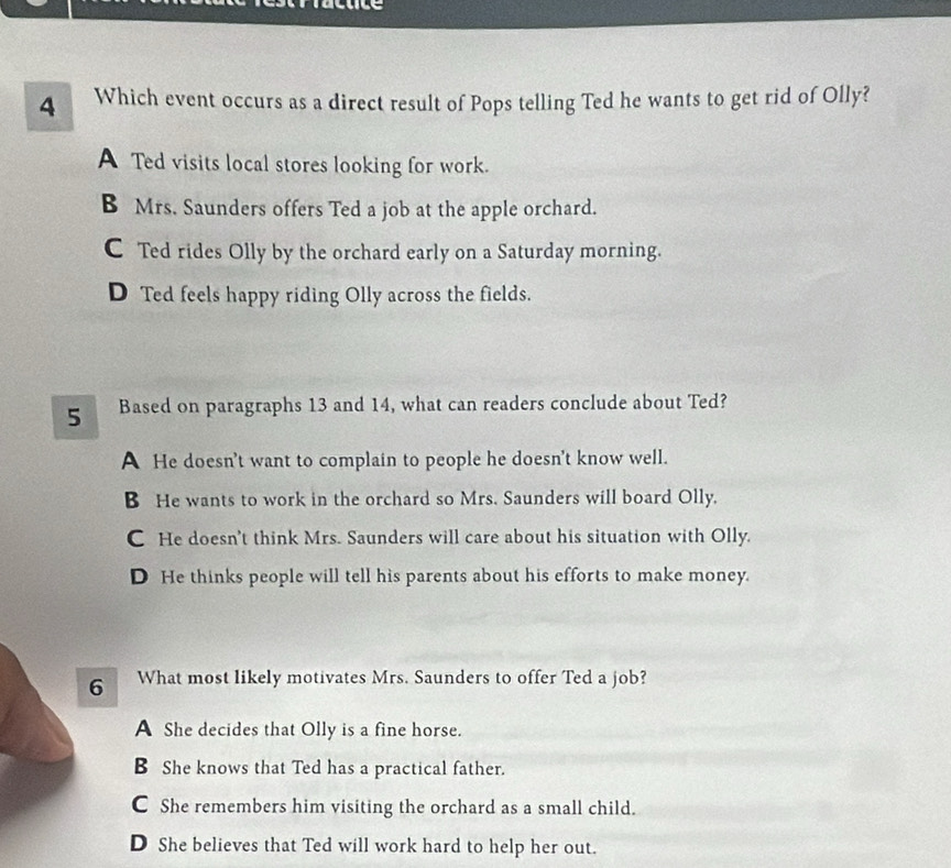 Which event occurs as a direct result of Pops telling Ted he wants to get rid of Olly?
A Ted visits local stores looking for work.
B Mrs. Saunders offers Ted a job at the apple orchard.
C Ted rides Olly by the orchard early on a Saturday morning.
D Ted feels happy riding Olly across the fields.
5 Based on paragraphs 13 and 14, what can readers conclude about Ted?
A He doesn't want to complain to people he doesn't know well.
B He wants to work in the orchard so Mrs. Saunders will board Olly.
C He doesn't think Mrs. Saunders will care about his situation with Olly.
D He thinks people will tell his parents about his efforts to make money.
6 What most likely motivates Mrs. Saunders to offer Ted a job?
A She decides that Olly is a fine horse.
B She knows that Ted has a practical father.
C She remembers him visiting the orchard as a small child.
D She believes that Ted will work hard to help her out.