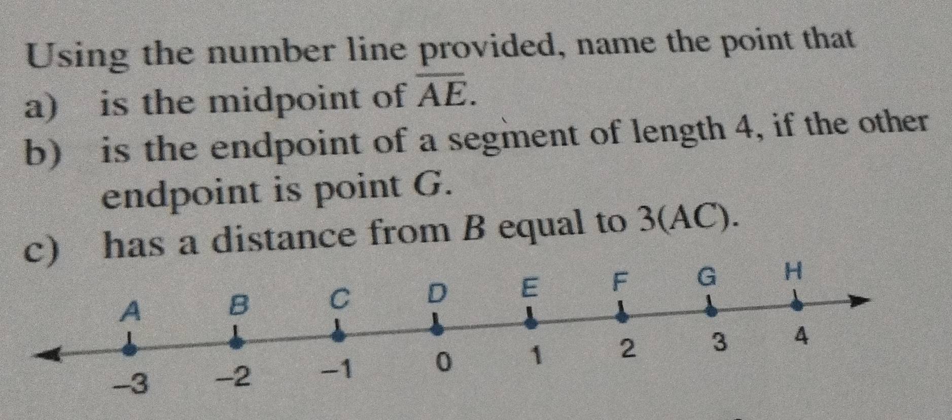 Using the number line provided, name the point that 
a) is the midpoint of overline AE. 
b) is the endpoint of a segment of length 4, if the other 
endpoint is point G. 
c) has a distance from B equal to 3(AC).