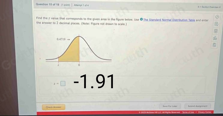 Question 15 of 19 (1 point) Attempt 1 of 4 0.1 Section Exercise 41 
Find the z value that corresponds to the given area in the figure below. Use ● The Standard Normal Distribution Table and enter 
the answer to 2 decimal places. (Note: Figure not drawn to scale.)
z=□ -1.91
Check Answer Sove For Later Submit Assignment 
C 2023 McGraw Hill LLC. All Rights Reserved. Tems of Lise_]__Ptvacy Center