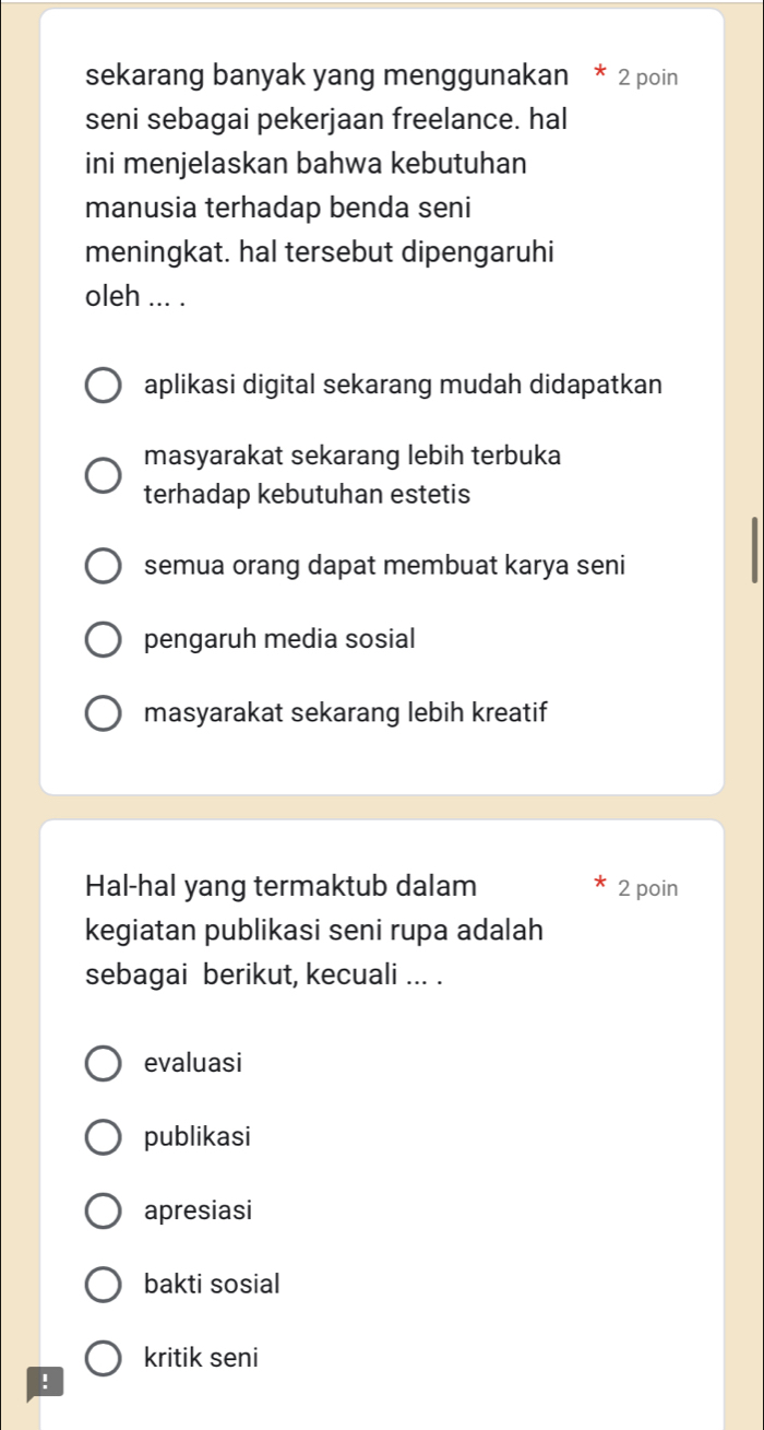 sekarang banyak yang menggunakan * 2 poin
seni sebagai pekerjaan freelance. hal
ini menjelaskan bahwa kebutuhan
manusia terhadap benda seni
meningkat. hal tersebut dipengaruhi
oleh ... .
aplikasi digital sekarang mudah didapatkan
masyarakat sekarang lebih terbuka
terhadap kebutuhan estetis
semua orang dapat membuat karya seni
pengaruh media sosial
masyarakat sekarang lebih kreatif
Hal-hal yang termaktub dalam 2 poin
kegiatan publikasi seni rupa adalah
sebagai berikut, kecuali ... .
evaluasi
publikasi
apresiasi
bakti sosial
kritik seni
!