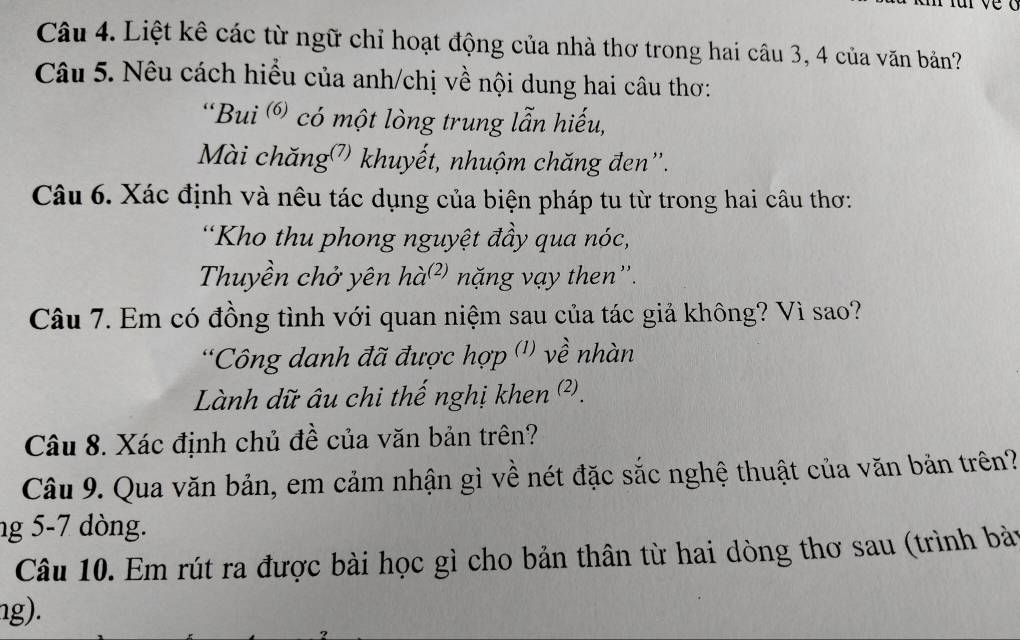 Liệt kê các từ ngữ chỉ hoạt động của nhà thơ trong hai câu 3, 4 của văn bản? 
Câu 5. Nêu cách hiểu của anh/chị về nội dung hai câu thơ: 
“Bui ⑥ có một lòng trung lẫn hiếu, 
Mài chăng( khuyết, nhuộm chăng đen'. 
Câu 6. Xác định và nêu tác dụng của biện pháp tu từ trong hai câu thơ: 
*Kho thu phong nguyệt đầy qua nóc, 
Thuyền chở yên hà²) nặng vạy then''. 
Câu 7. Em có đồng tình với quan niệm sau của tác giả không? Vì sao? 
*Công danh đã được hợp ('' về nhàn 
Lành dữ âu chi thế nghị khen ². 
Câu 8. Xác định chủ đề của văn bản trên? 
Câu 9. Qua văn bản, em cảm nhận gì về nét đặc sắc nghệ thuật của văn bản trên? 
ng 5-7 dòng. 
Câu 10. Em rút ra được bài học gì cho bản thân từ hai dòng thơ sau (trình bài 
ng).