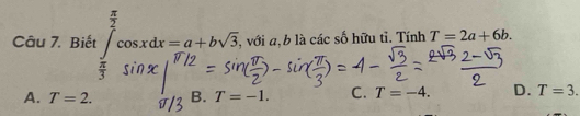 Biết ∈tlimits _ π /3 ^ π /2 cos xdx=a+bsqrt(3) , với a, b là các số hữu tỉ. Tính T=2a+6b.
A. T=2. B. T=-1. C. T=-4. D. T=3.