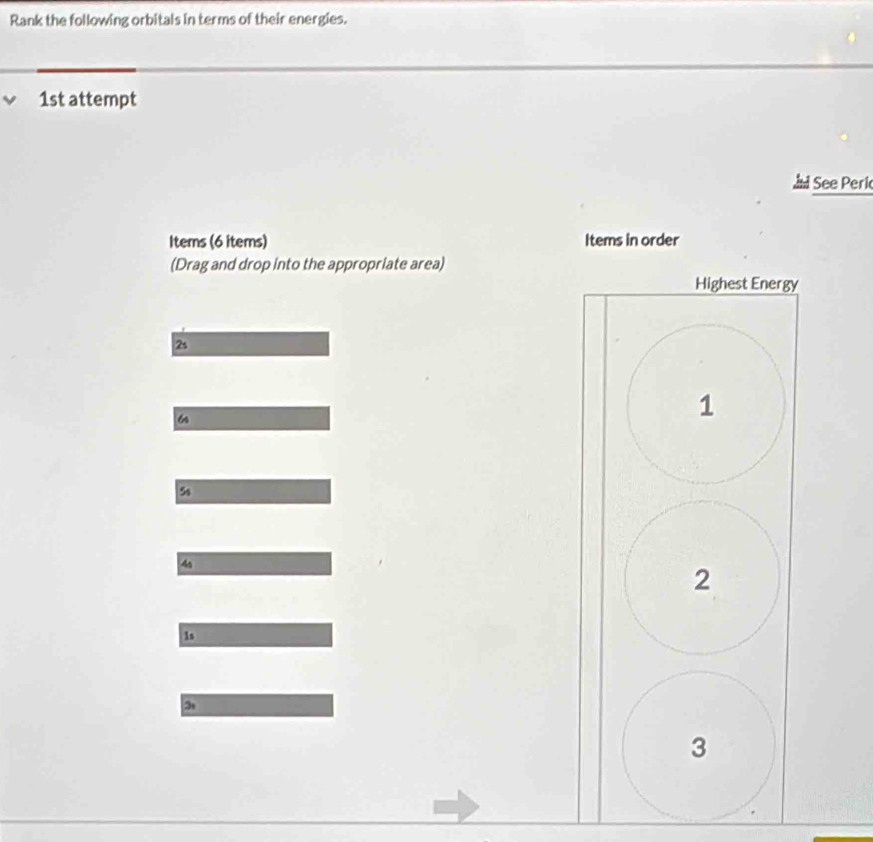 Rank the following orbitals in terms of their energies. 
1st attempt 
See Peri 
Items (6 items) Items in order 
(Drag and drop into the appropriate area) 
Highest Energy
2s
6
1
5s
4s
2
1s
3
3