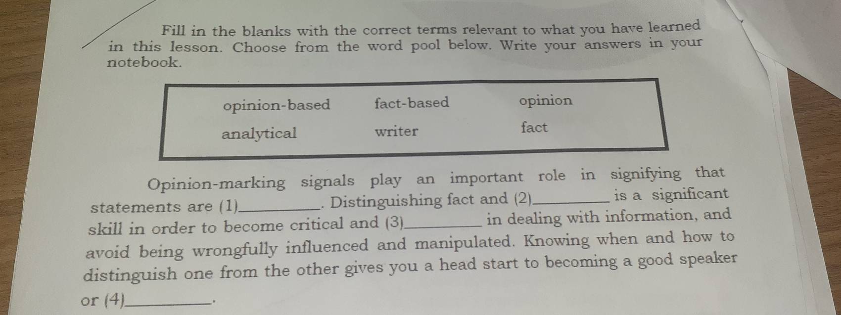 Fill in the blanks with the correct terms relevant to what you have learned
in this lesson. Choose from the word pool below. Write your answers in your
notebook.
opinion-based fact-based opinion
analytical writer
fact
Opinion-marking signals play an important role in signifying that
statements are (1) _. Distinguishing fact and (2) _is a significant
skill in order to become critical and (3)_ in dealing with information, and
avoid being wrongfully influenced and manipulated. Knowing when and how to
distinguish one from the other gives you a head start to becoming a good speaker
or (4)_ .