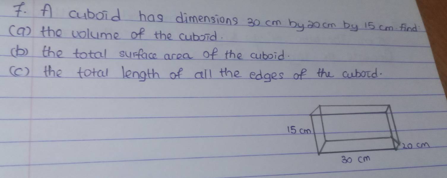 A cuboid has dimensions 30 cm by3o cm by 15 cm find 
(a) the volume of the cuboid. 
(b) the total surface area of the cuboid. 
(c) the total length of all the edges of the cubord.
15 cm
20 cm
30 cm