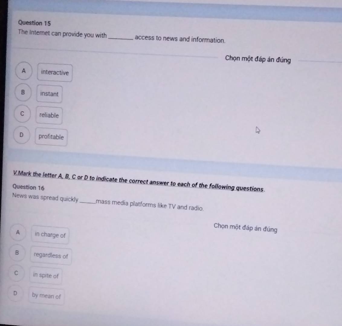 The Internet can provide you with _access to news and information.
Chọn một đáp án đúng
A interactive
B instant
C reliable
D profitable
V.Mark the letter A, B, C or D to indicate the correct answer to each of the following questions.
Question 16
News was spread quickly_ mass media platforms like TV and radio.
Chọn một đáp án đúng
A in charge of
B regardless of
C in spite of
D by mean of