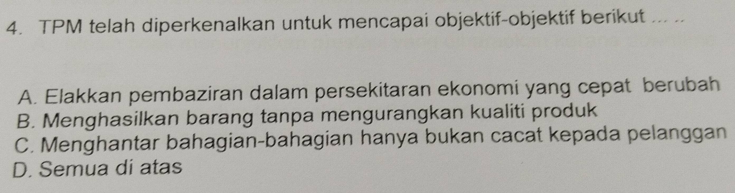 TPM telah diperkenalkan untuk mencapai objektif-objektif berikut ... ..
A. Elakkan pembaziran dalam persekitaran ekonomi yang cepat berubah
B. Menghasilkan barang tanpa mengurangkan kualiti produk
C. Menghantar bahagian-bahagian hanya bukan cacat kepada pelanggan
D. Semua di atas