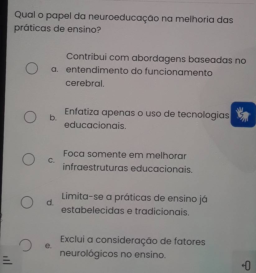 Qual o papel da neuroeducação na melhoria das
práticas de ensino?
Contribui com abordagens baseadas no
a. entendimento do funcionamento
cerebral.
b. Enfatiza apenas o uso de tecnologias
educacionais.
Foca somente em melhorar
C.
infraestruturas educacionais.
Limita-se a práticas de ensino já
d.
estabelecidas e tradicionais.
Exclui a consideração de fatores
e.

neurológicos no ensino.