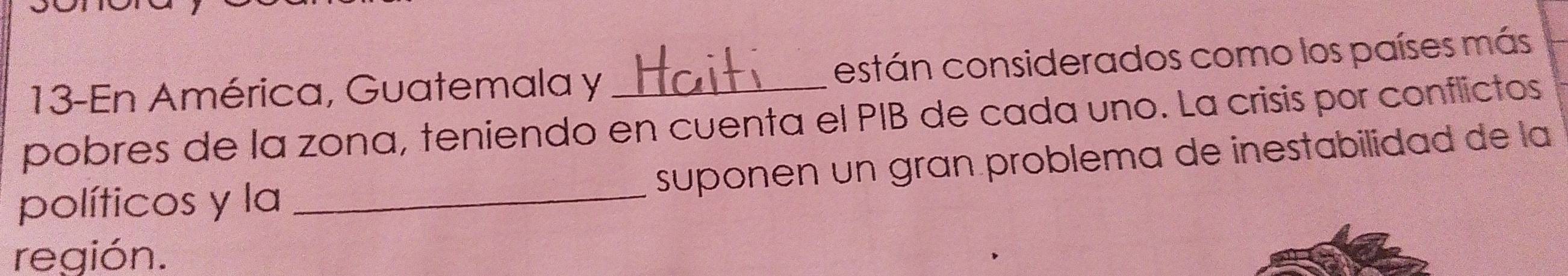 13-En América, Guatemala y están considerados como los países más 
pobres de la zona, teniendo en cuenta el PIB de cada uno. La crisis por conflictos 
políticos y la _suponen un gran problema de inestabilidad de la 
región.