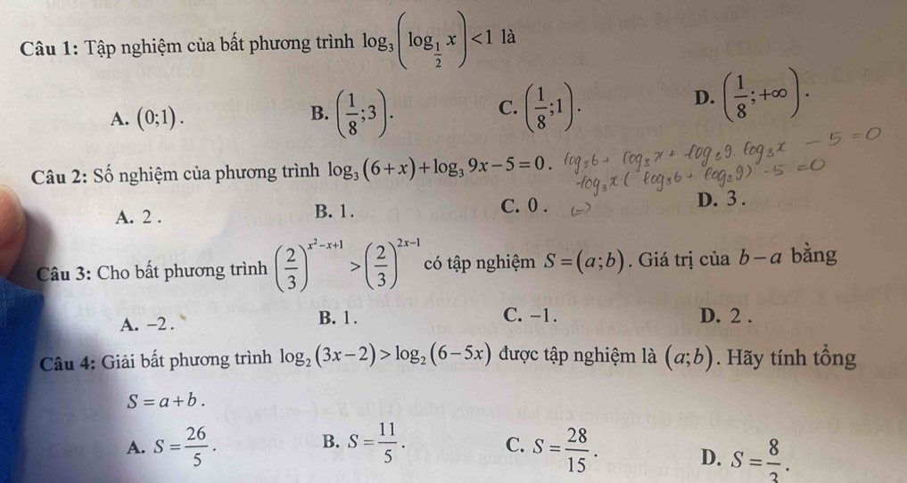 Tập nghiệm của bất phương trình log _3(log _ 1/2 x)<1</tex> là
A. (0;1).
B. ( 1/8 ;3). ( 1/8 ;1). 
C.
D. ( 1/8 ;+∈fty ). 
Câu 2: Số nghiệm của phương trình log _3(6+x)+log _39x-5=0.
C. 0.
A. 2. B. 1. D. 3.
Câu 3: Cho bất phương trình ( 2/3 )^x^2-x+1>( 2/3 )^2x-1 có tập nghiệm S=(a;b). Giá trị ciab-a bằng
A. -2.
B. 1. C. -1. D. 2.
Câu 4: Giải bất phương trình log _2(3x-2)>log _2(6-5x) được tập nghiệm là (a;b). Hãy tính tổng
S=a+b.
B.
A. S= 26/5 . S= 11/5 . S= 28/15 . 
C.
D. S= 8/3 .