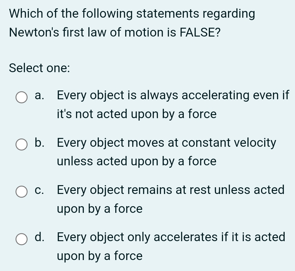 Which of the following statements regarding
Newton's first law of motion is FALSE?
Select one:
a. Every object is always accelerating even if
it's not acted upon by a force
b. Every object moves at constant velocity
unless acted upon by a force
c. Every object remains at rest unless acted
upon by a force
d. Every object only accelerates if it is acted
upon by a force