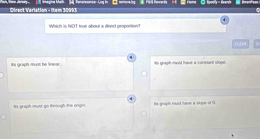 fton, New Jersey... Imagine Math Renaissance - Log in remove.bg PBIS Rewards Home Spotify - Search SmartPass I
Direct Variation - Item 30993 0
Which is NOT true about a direct proportion?
CLEAR c
Its graph must be linear. Its graph must have a constant slope.
Its graph must go through the origin. Its graph must have a slope of ().