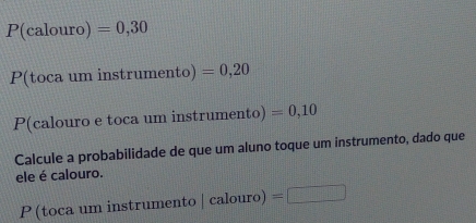 P(calour )=0,30
P(toca um instrumento) =0,20
P(calouro e toca um instrumento) =0,10
Calcule a probabilidade de que um aluno toque um instrumento, dado que 
ele é calouro. 
P (toca um instrumento |calouro)=□