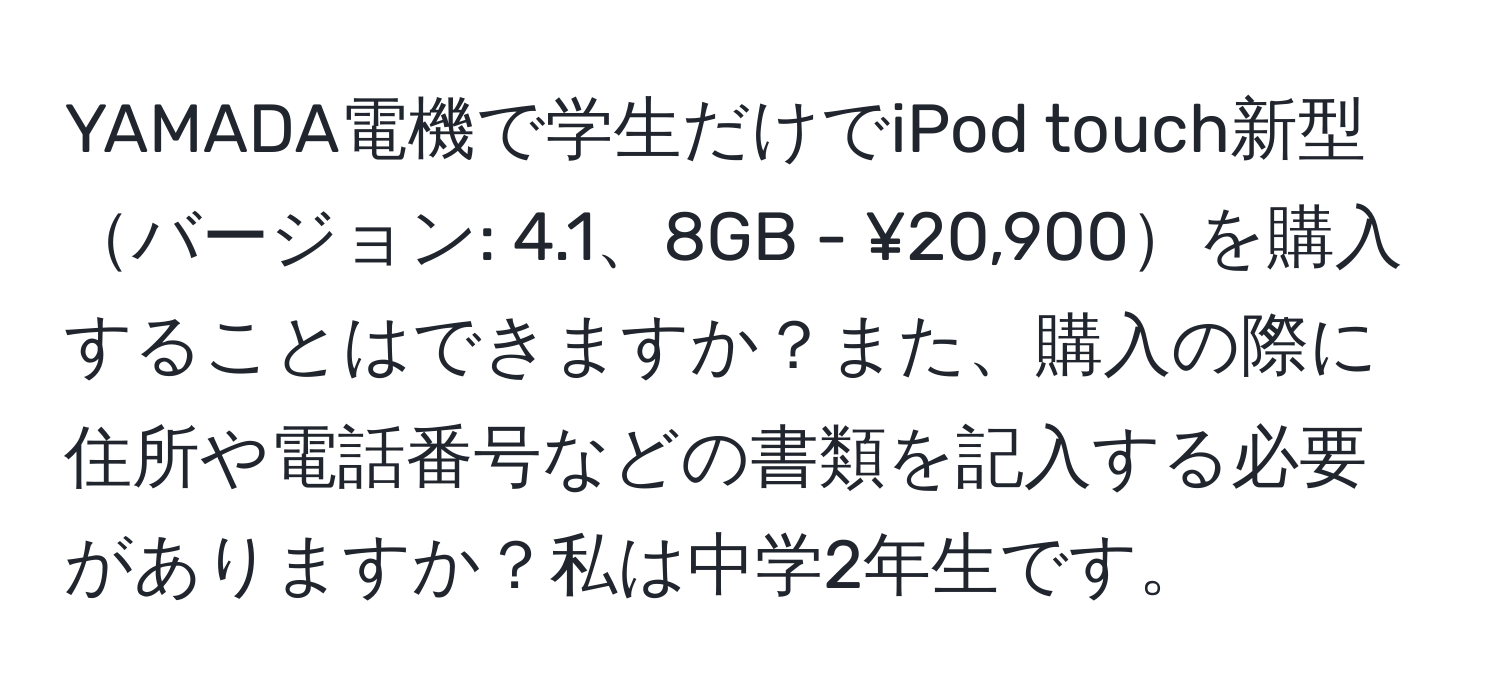 YAMADA電機で学生だけでiPod touch新型バージョン: 4.1、8GB - ¥20,900を購入することはできますか？また、購入の際に住所や電話番号などの書類を記入する必要がありますか？私は中学2年生です。