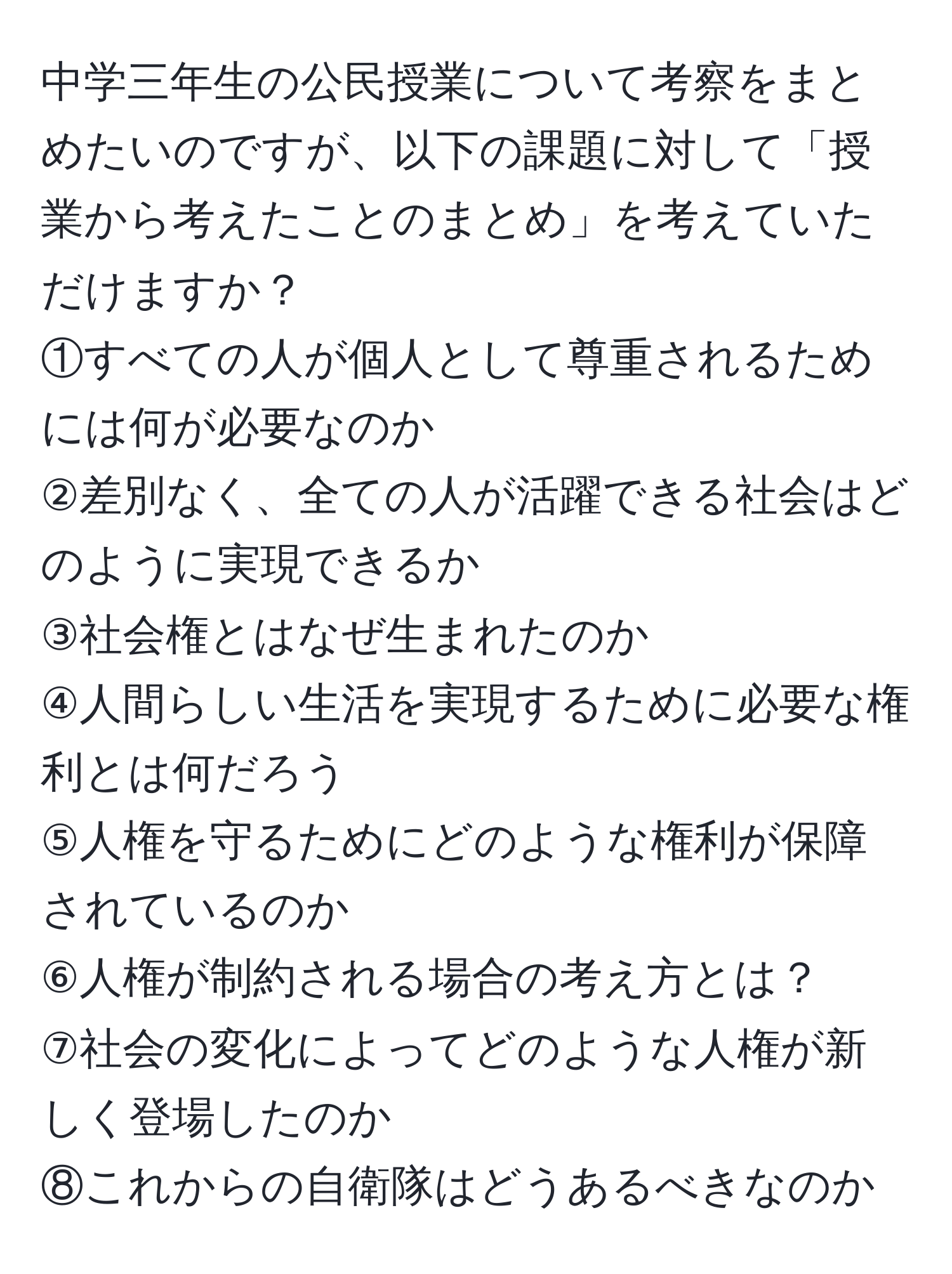 中学三年生の公民授業について考察をまとめたいのですが、以下の課題に対して「授業から考えたことのまとめ」を考えていただけますか？  
①すべての人が個人として尊重されるためには何が必要なのか  
②差別なく、全ての人が活躍できる社会はどのように実現できるか  
③社会権とはなぜ生まれたのか  
④人間らしい生活を実現するために必要な権利とは何だろう  
⑤人権を守るためにどのような権利が保障されているのか  
⑥人権が制約される場合の考え方とは？  
⑦社会の変化によってどのような人権が新しく登場したのか  
⑧これからの自衛隊はどうあるべきなのか