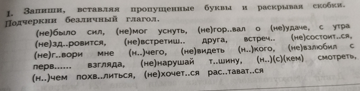 Залиши, вставляя пропушенные буквы и раскрывая скобки. 
Подчеркни безличный глагол. 
(не)бьло сил, (не)мог уснуть, (не)гор..вал о (не)удаче, с утра 
(не)зд..ровится, (не)встретиш.. друга, встреч.. (hе)CосΤOиΤ..ся, 
(не)г..вори мне (н..)чего, (не)видеть (н..)кого, (не)взлюбил с 
лерв...... взгляда, (не)нарушай shad T..WиHy, (h..)(с)(кем) смотреть, 
(н..)чем лохв..литься, (не)хочет..ся рас..тават..ся