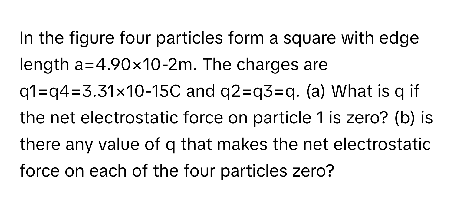 In the figure four particles form a square with edge length a=4.90×10-2m. ﻿The charges are q1=q4=3.31×10-15C ﻿and q2=q3=q. (a) ﻿What is q ﻿if the net electrostatic force on particle 1 ﻿is zero? (b) ﻿is there any value of q ﻿that makes the net electrostatic force on each of the four particles zero?