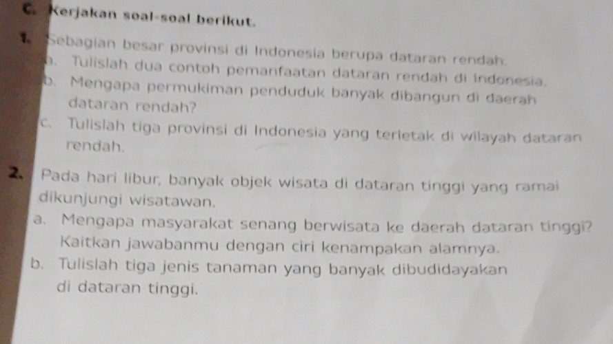 Kerjakan soal-soal berikut. 
Sebagian besar provinsi di Indonesia berupa dataran rendah. 
a. Tulislah dua contoh pemanfaatan dataran rendah di Indonesia. 
b. Mengapa permukiman penduduk banyak dibangun di daerah 
dataran rendah? 
c. Tulislah tiga provinsi di Indonesia yang terietak di wilayah dataran 
rendah. 
Pada hari libur, banyak objek wisata di dataran tinggi yang ramai 
dikunjungi wisatawan. 
a. Mengapa masyarakat senang berwisata ke daerah dataran tinggi? 
Kaitkan jawabanmu dengan ciri kenampakan alamnya. 
b. Tulislah tiga jenis tanaman yang banyak dibudidayakan 
di dataran tinggi.