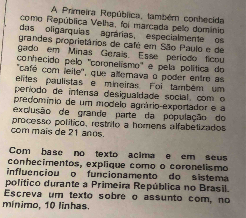 A Primeira República, também conhecida 
como República Velha, foi marcada pelo domínio 
das oligarquias agrárias, especialmente os 
grandes proprietários de café em São Paulo e de 
gado em Minas Gerais. Esse período ficou 
conhecido pelo ''coronelismo'' e pela política do 
''café com leite'', que alternava o poder entre as 
elites paulistas e mineiras. Foi também um 
período de intensa desigualdade social, com o 
predomínio de um modelo agrário-exportador e a 
exclusão de grande parte da população do 
processo político, restrito a homens alfabetizados 
com mais de 21 anos. 
Com base no texto acima e em seus 
conhecimentos, explique como o coronelismo 
influenciou o funcionamento do sistema 
político durante a Primeira República no Brasil. 
Escreva um texto sobre o assunto com, no 
mínimo, 10 linhas.