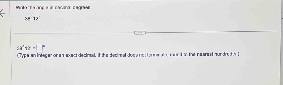 Write the angle in decimal degrees.
38°12'
38°12'=□°
(Type an integer or an exact decimal. If the decimal does not terminate, round to the nearest hundredth.)