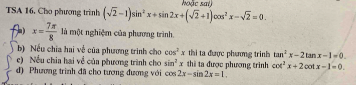 hoặc sai) 
TSA 16. Cho phương trình (sqrt(2)-1)sin^2x+sin 2x+(sqrt(2)+1)cos^2x-sqrt(2)=0. 
a) x= 7π /8  là một nghiệm của phương trình. 
b) Nếu chia hai vế của phương trình cho cos^2x thì ta được phương trình tan^2x-2tan x-1=0. 
c) Nếu chia hai vế của phương trình cho sin^2x thì ta được phương trình cot^2x+2cot x-1=0. 
d) Phương trình đã cho tương đương với cos 2x-sin 2x=1.