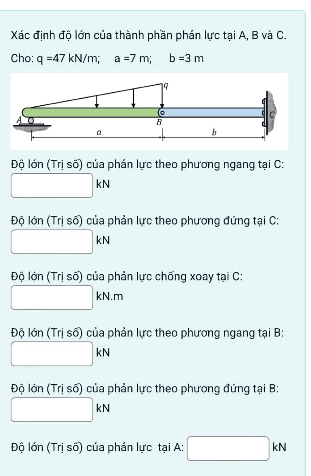 Xác định độ lớn của thành phần phản lực tại A, B và C. 
Cho: q=47kN/m; a=7m; b=3m
Độ lớn (Trị số) của phản lực theo phương ngang tại C:
□ kN
Độ lớn (Trị số) của phản lực theo phương đứng tại C:
□ kN
Độ lớn (Trị số) của phản lực chống xoay tại C :
□ kN.m
Độ lớn (Trị số) của phản lực theo phương ngang tại B:
□ kN
Độ lớn (Trị số) của phản lực theo phương đứng tại B:
□ kN
Độ lớn (Trị số) của phản lực tại A: □ kN