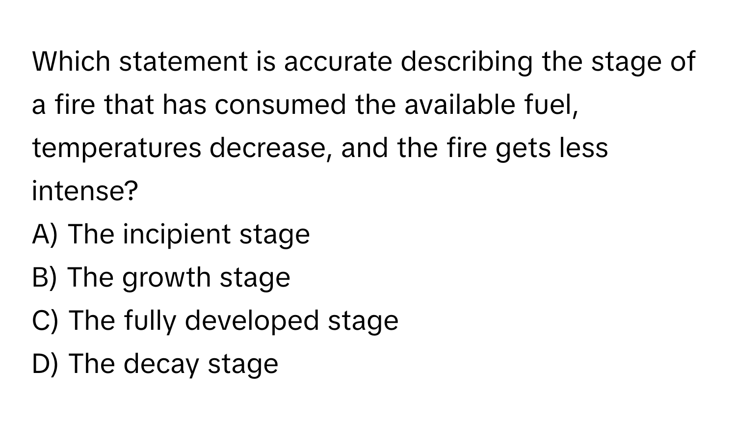 Which statement is accurate describing the stage of a fire that has consumed the available fuel, temperatures decrease, and the fire gets less intense?

A) The incipient stage 
B) The growth stage 
C) The fully developed stage 
D) The decay stage