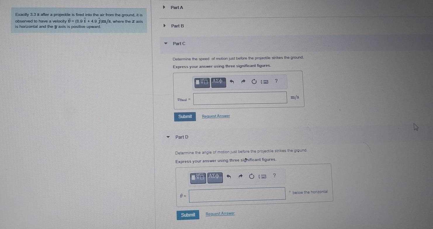 Exactly 3.3 8 after a projectile is fired into the air from the ground, it is 
observed to have a velocity vector v=(8.9hat i+4.9hat j)m/s , where the I axis 
is horizontal and the y axis is positive upward. Part B 
Part C 
Determine the speed of motion just before the projectile strikes the ground. 
Express your answer using three significant figures. 
■ vD AXφ ? 
Ufinal = m/s
Submit Request Answer 
Part D 
Determine the angle of motion just before the projectile strikes the ground. 
Express your answer using three significant figures. 
AΣd 
?
θ = below the horizontal 
Submit Request Answer