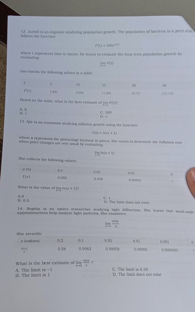 Jarred is an engineer analyzing population growth. The population of bacteria in a petri dish
follows the function:
P(t)=500e^(0.2t)
where t represents time in hours. He wants to estimate the long-term population growth by
evaluating
limlimits _tto ∈fty P(t)
Leo checks the following values in a table:
Based on the table, what is the best estimate of limlimits _tto ∈fty P(t)
A. 0 C. 500
B. 1
D. ∞
13. Ajie is an economist studying inflation growth using the function:
f(x)=ln (x+1)
where x represents the percentage increase in prices. She wants to determine the inflation rate
when price changes are very small by evaluating;
limlimits _xto 0ln (x+1)
She collects the following values:
value of limlimits _tto 0ln (x+1) ?
A.0
B. 0.5 C. 1 D. The limit does not exist
14. Sophia is an optics researcher studying light diffraction. She learns that small-angle
approximations help analyze light patterns. She examines:
limlimits _xto 0 sin x/x 
What is the best estimate of limlimits _xto 0 sin x/x  ?
A. The limit is -1 C. The limit is 0.50
B. The limit is 1 D. The limit does not exist