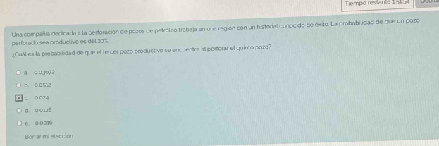 Tiempo restante 15154
Una compañía dedicada a la perforación de pozos de petróleo trabaja en una región con un historial conocido de éxito. La probabilidad de que un pozo
perforado sea productivo es del 20%
¿Cuál es la probabilidad de que el tercer pozo productivo se encuentre al perforar el quinto pozo?
a 0 03072
b. 0.0512
C. O 024
d. 0 0128
e. 0.0016
Borrar mi elección